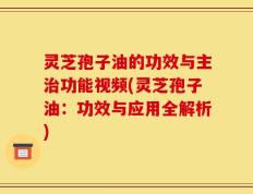 灵芝孢子油的功效与主治功能视频(灵芝孢子油：功效与应用全解析)