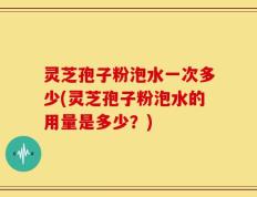灵芝孢子粉泡水一次多少(灵芝孢子粉泡水的用量是多少？)