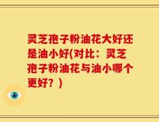 灵芝孢子粉油花大好还是油小好(对比：灵芝孢子粉油花与油小哪个更好？)