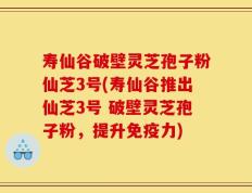 寿仙谷破壁灵芝孢子粉仙芝3号(寿仙谷推出仙芝3号 破壁灵芝孢子粉，提升免疫力)
