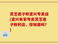 灵芝孢子粉宜兴专卖店(宜兴有家专卖灵芝孢子粉的店，你知道吗？)