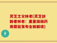 灵芝之父林老(灵芝创新者林老：重量级级药用蘑菇发布全新解读)
