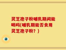 灵芝孢子粉哺乳期间能喝吗(哺乳期能否食用灵芝孢子粉？)