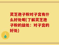 灵芝孢子粉对子宫有什么好处呢(了解灵芝孢子粉的益处：对子宫的好处)