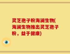 灵芝孢子粉海澜生物(海澜生物推出灵芝孢子粉，益于健康)