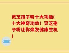 灵芝孢子粉十大功能(十大神奇功效！灵芝孢子粉让你焕发健康生机)