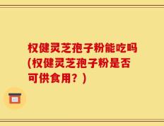 权健灵芝孢子粉能吃吗(权健灵芝孢子粉是否可供食用？)