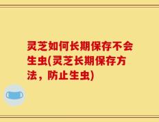 灵芝如何长期保存不会生虫(灵芝长期保存方法，防止生虫)