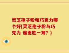灵芝孢子粉和巧克力哪个好(灵芝孢子粉与巧克力 谁更胜一筹？)