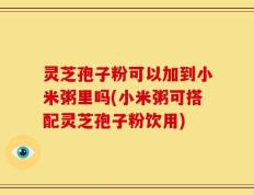 灵芝孢子粉可以加到小米粥里吗(小米粥可搭配灵芝孢子粉饮用)