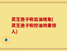 灵芝孢子粉出油现象(灵芝孢子粉控油效果惊人)