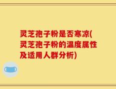 灵芝孢子粉是否寒凉(灵芝孢子粉的温度属性及适用人群分析)
