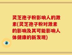 灵芝孢子粉影响人的激素(灵芝孢子粉对激素的影响及其可能影响人体健康的新发现)