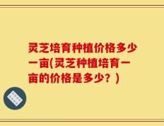 灵芝培育种植价格多少一亩(灵芝种植培育一亩的价格是多少？)