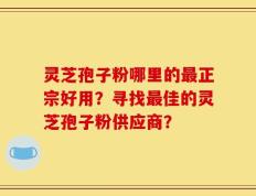 灵芝孢子粉哪里的最正宗好用？寻找最佳的灵芝孢子粉供应商？
