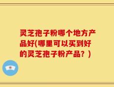 灵芝孢子粉哪个地方产品好(哪里可以买到好的灵芝孢子粉产品？)