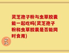 灵芝孢子粉与虫草胶囊能一起吃吗(灵芝孢子粉和虫草胶囊是否能同时食用)