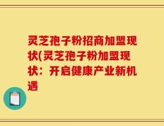 灵芝孢子粉招商加盟现状(灵芝孢子粉加盟现状：开启健康产业新机遇