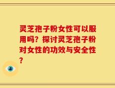 灵芝孢子粉女性可以服用吗？探讨灵芝孢子粉对女性的功效与安全性？
