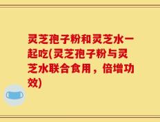 灵芝孢子粉和灵芝水一起吃(灵芝孢子粉与灵芝水联合食用，倍增功效)