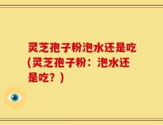 灵芝孢子粉泡水还是吃(灵芝孢子粉：泡水还是吃？)