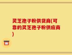 灵芝孢子粉供货商(可靠的灵芝孢子粉供应商)