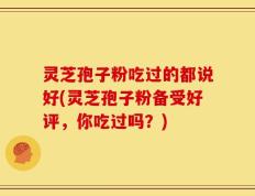 灵芝孢子粉吃过的都说好(灵芝孢子粉备受好评，你吃过吗？)