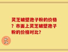 灵芝破壁孢子粉的价格？市面上灵芝破壁孢子粉的价格对比？