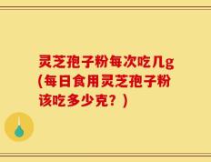 灵芝孢子粉每次吃几g(每日食用灵芝孢子粉该吃多少克？)