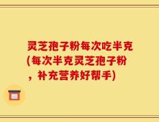 灵芝孢子粉每次吃半克(每次半克灵芝孢子粉，补充营养好帮手)