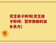 灵芝孢子粉炖(灵芝孢子粉炖：营养健康的滋补良方)