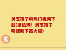 灵芝孢子粉热门视频下载(掀热潮！灵芝孢子粉视频下载火爆)