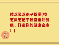 枝芝灵芝孢子粉堂(枝芝灵芝孢子粉堂重注健康，打造你的健康宝库！)