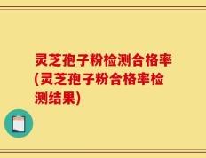 灵芝孢子粉检测合格率(灵芝孢子粉合格率检测结果)