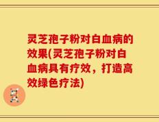 灵芝孢子粉对白血病的效果(灵芝孢子粉对白血病具有疗效，打造高效绿色疗法)