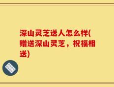 深山灵芝送人怎么样(赠送深山灵芝，祝福相送)