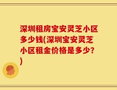 深圳租房宝安灵芝小区多少钱(深圳宝安灵芝小区租金价格是多少？)