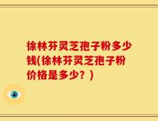 徐林芬灵芝孢子粉多少钱(徐林芬灵芝孢子粉价格是多少？)
