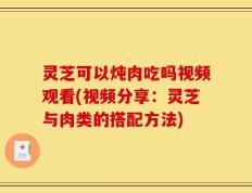 灵芝可以炖肉吃吗视频观看(视频分享：灵芝与肉类的搭配方法)