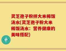 灵芝孢子粉拌大米稀饭汤水(灵芝孢子粉大米稀饭汤水：营养健康的美味搭配)
