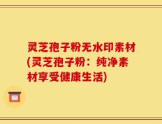 灵芝孢子粉无水印素材(灵芝孢子粉：纯净素材享受健康生活)