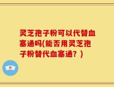 灵芝孢子粉可以代替血塞通吗(能否用灵芝孢子粉替代血塞通？)