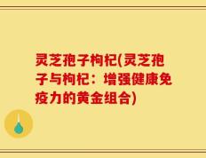 灵芝孢子枸杞(灵芝孢子与枸杞：增强健康免疫力的黄金组合)