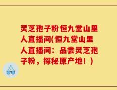 灵芝孢子粉恒九堂山里人直播间(恒九堂山里人直播间：品尝灵芝孢子粉，探秘原产地！)