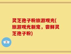 灵芝孢子粉旅游观光(旅游观光新宠，尝鲜灵芝孢子粉)