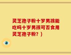 灵芝孢子粉十岁男孩能吃吗十岁男孩可否食用灵芝孢子粉？)