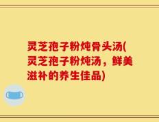 灵芝孢子粉炖骨头汤(灵芝孢子粉炖汤，鲜美滋补的养生佳品)