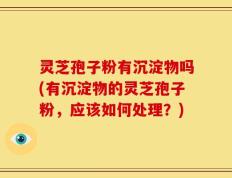 灵芝孢子粉有沉淀物吗(有沉淀物的灵芝孢子粉，应该如何处理？)