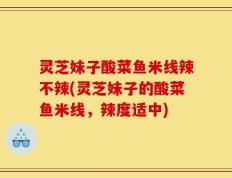 灵芝妹子酸菜鱼米线辣不辣(灵芝妹子的酸菜鱼米线，辣度适中)