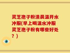 灵芝孢子粉清晨温开水冲服(早上喝温水冲服灵芝孢子粉有哪些好处？)